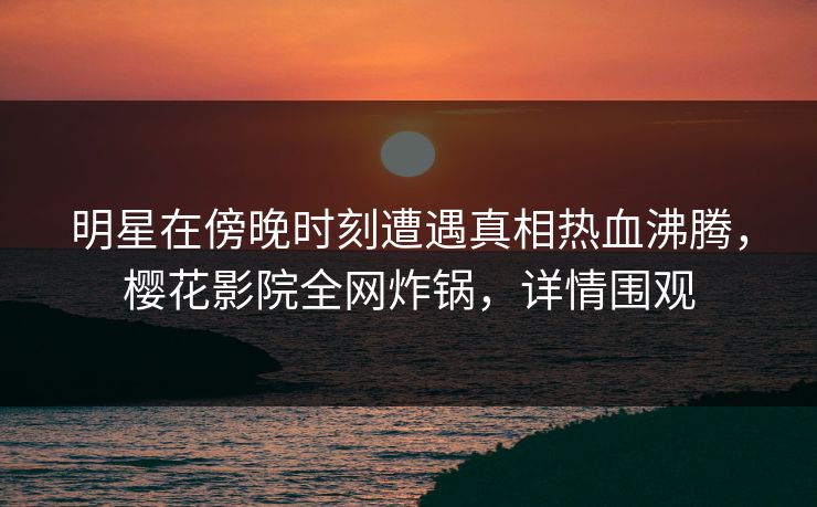 明星在傍晚时刻遭遇真相热血沸腾，樱花影院全网炸锅，详情围观