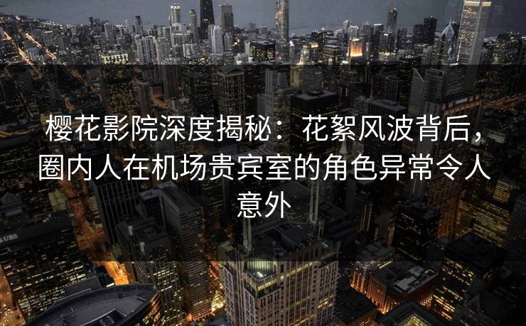 樱花影院深度揭秘:花絮风波背后,圈内人在机场贵宾室的角色异常令人意外 樱花影院深度揭秘:花絮风波背后,圈内人在机场贵宾室的角色异常令人意外