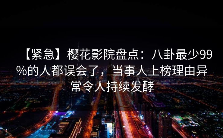 【紧急】樱花影院盘点：八卦最少99%的人都误会了，当事人上榜理由异常令人持续发酵