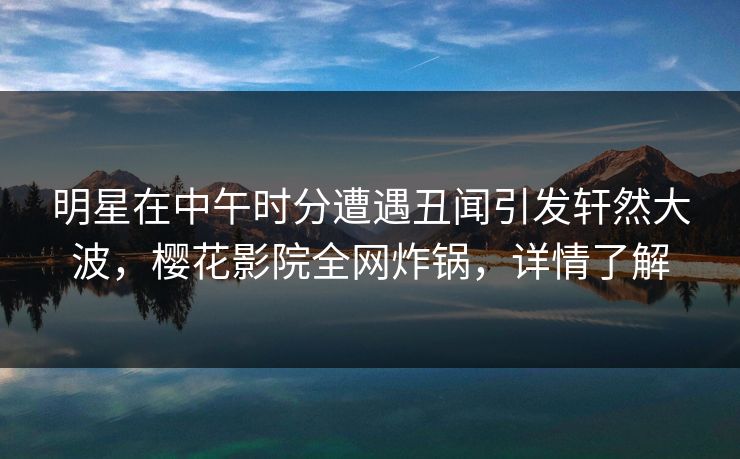 明星在中午时分遭遇丑闻引发轩然大波，樱花影院全网炸锅，详情了解