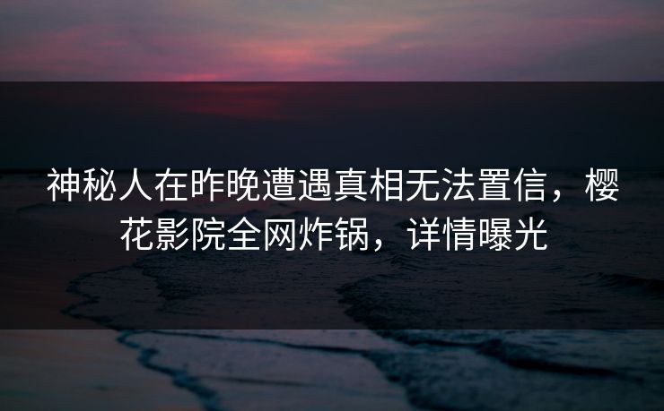 神秘人在昨晚遭遇真相无法置信，樱花影院全网炸锅，详情曝光