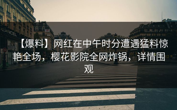 【爆料】网红在中午时分遭遇猛料惊艳全场,樱花影院全网炸锅,详情围观 【爆料】网红在中午时分遭遇猛料惊艳全场,樱花影院全网炸锅,详情围观