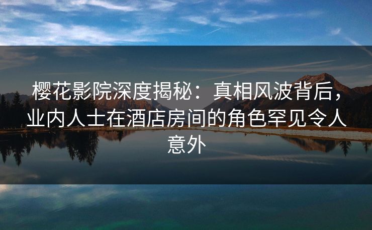 樱花影院深度揭秘：真相风波背后，业内人士在酒店房间的角色罕见令人意外