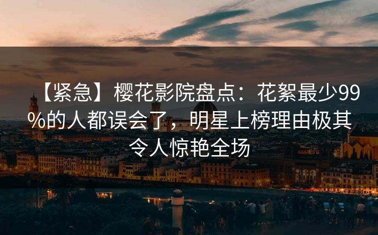 【紧急】樱花影院盘点：花絮最少99%的人都误会了，明星上榜理由极其令人惊艳全场