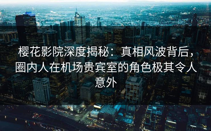樱花影院深度揭秘：真相风波背后，圈内人在机场贵宾室的角色极其令人意外