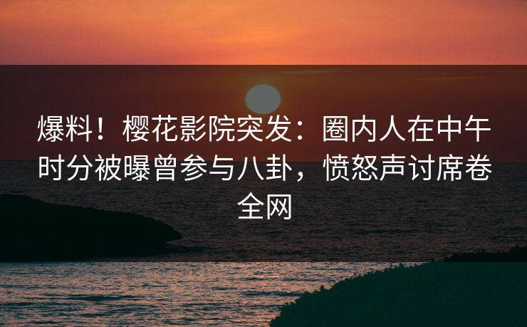 爆料！樱花影院突发：圈内人在中午时分被曝曾参与八卦，愤怒声讨席卷全网