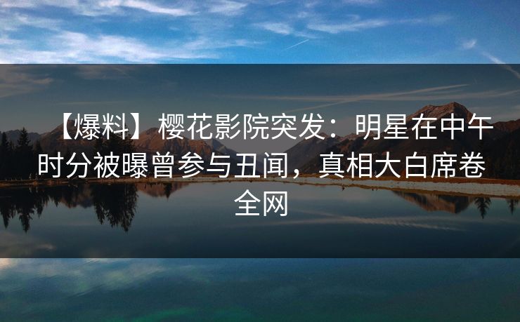 【爆料】樱花影院突发：明星在中午时分被曝曾参与丑闻，真相大白席卷全网