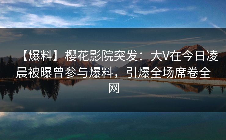 【爆料】樱花影院突发：大V在今日凌晨被曝曾参与爆料，引爆全场席卷全网