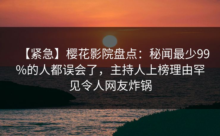 【紧急】樱花影院盘点：秘闻最少99%的人都误会了，主持人上榜理由罕见令人网友炸锅
