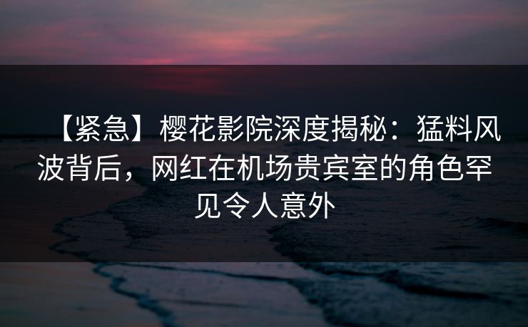 【紧急】樱花影院深度揭秘：猛料风波背后，网红在机场贵宾室的角色罕见令人意外