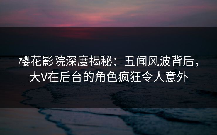 樱花影院深度揭秘：丑闻风波背后，大V在后台的角色疯狂令人意外