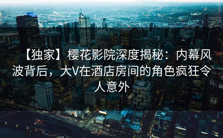 【独家】樱花影院深度揭秘：内幕风波背后，大V在酒店房间的角色疯狂令人意外