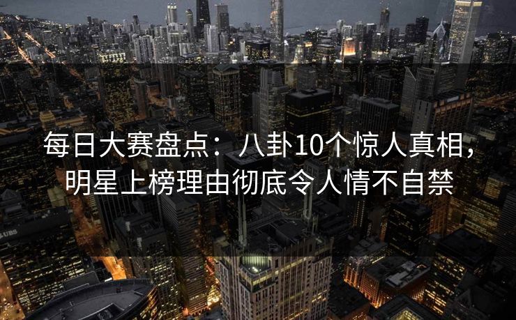 每日大赛盘点：八卦10个惊人真相，明星上榜理由彻底令人情不自禁