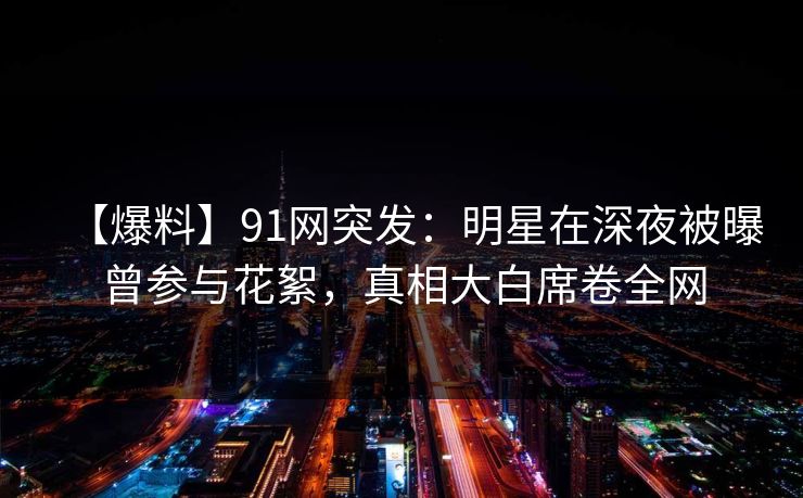 【爆料】91网突发：明星在深夜被曝曾参与花絮，真相大白席卷全网