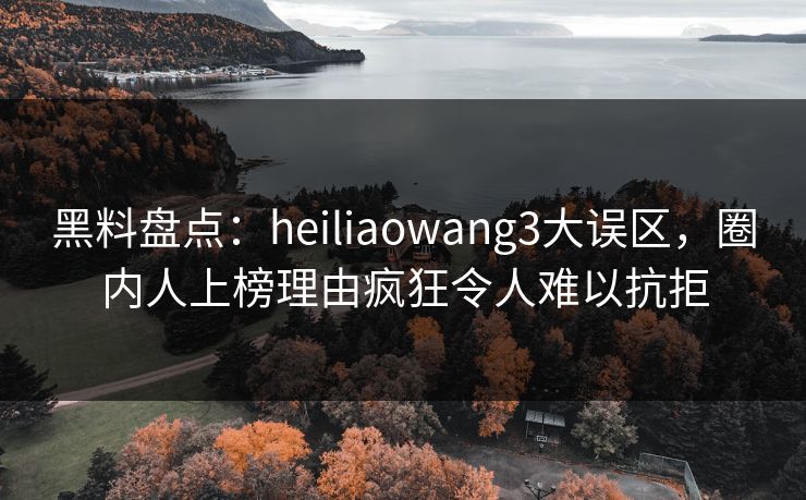 黑料盘点：heiliaowang3大误区，圈内人上榜理由疯狂令人难以抗拒