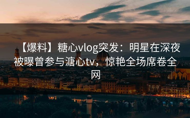 【爆料】糖心vlog突发：明星在深夜被曝曾参与溏心tv，惊艳全场席卷全网