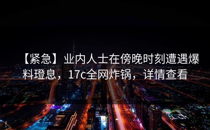 【紧急】业内人士在傍晚时刻遭遇爆料璒息，17c全网炸锅，详情查看