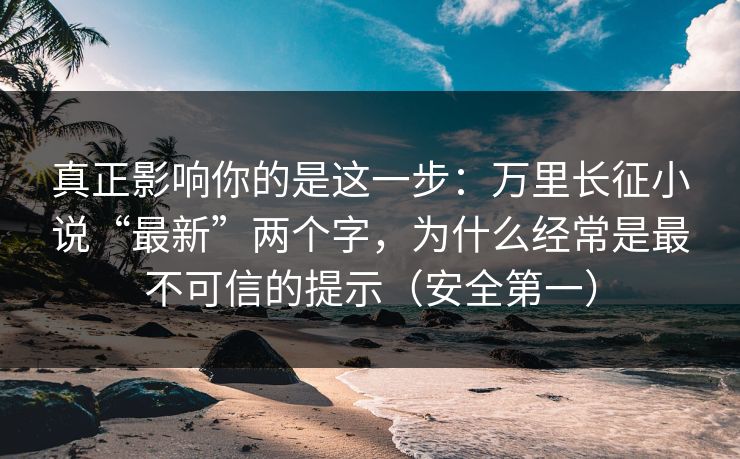 真正影响你的是这一步：万里长征小说“最新”两个字，为什么经常是最不可信的提示（安全第一）