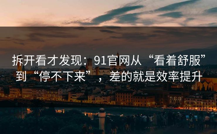 拆开看才发现：91官网从“看着舒服”到“停不下来”，差的就是效率提升