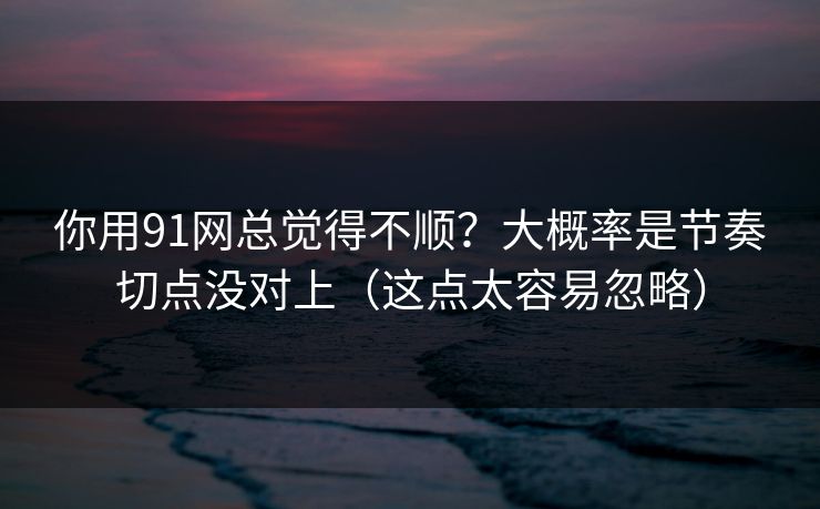 你用91网总觉得不顺？大概率是节奏切点没对上（这点太容易忽略）