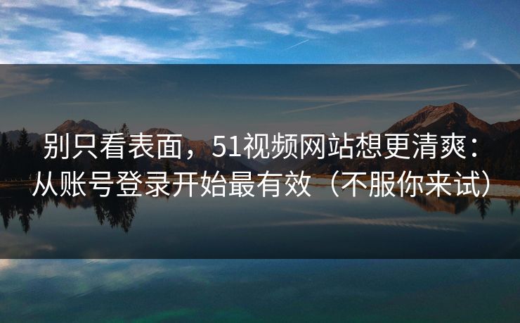 别只看表面，51视频网站想更清爽：从账号登录开始最有效（不服你来试）