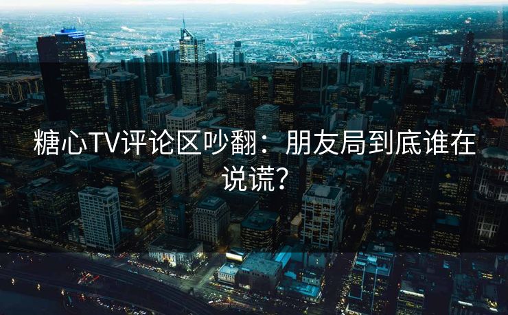 糖心TV评论区吵翻：朋友局到底谁在说谎？