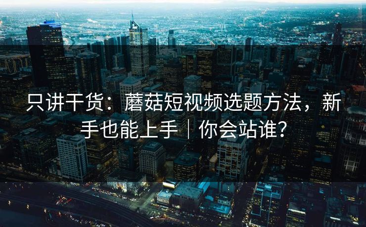 只讲干货：蘑菇短视频选题方法，新手也能上手｜你会站谁？