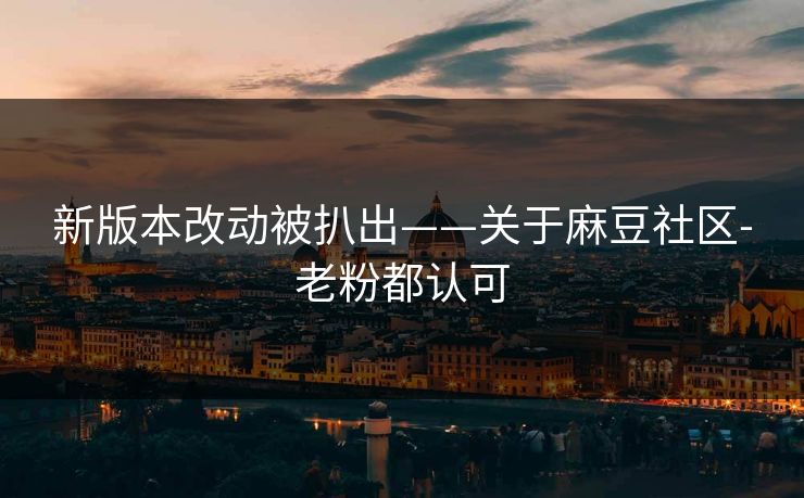 新版本改动被扒出——关于麻豆社区-老粉都认可
